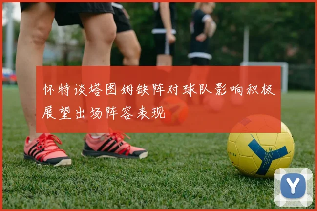 怀特谈塔图姆缺阵对球队影响积极展望出场阵容表现