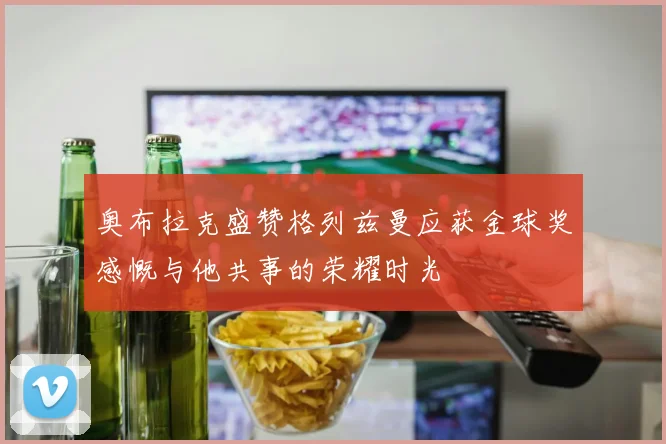 奥布拉克盛赞格列兹曼应获金球奖感慨与他共事的荣耀时光