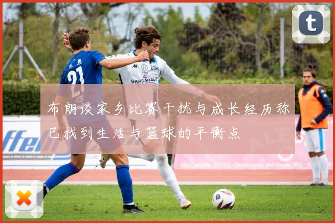 布朗谈家乡比赛干扰与成长经历称已找到生活与篮球的平衡点