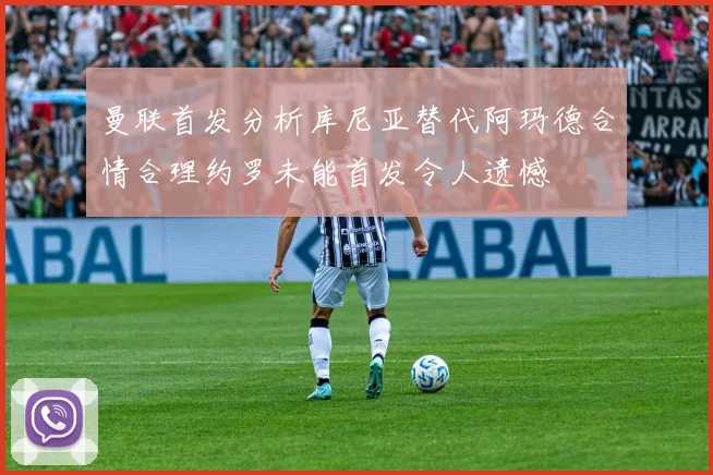 曼联首发分析库尼亚替代阿玛德合情合理约罗未能首发令人遗憾