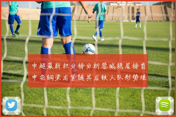 中超最新积分榜分析蓉城稳居榜首申花铜梁龙紧随其后铁人队形势堪忧